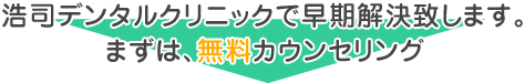 浩司デンタルクリニックで早期解決致します。 まずは、無料カウンセリング